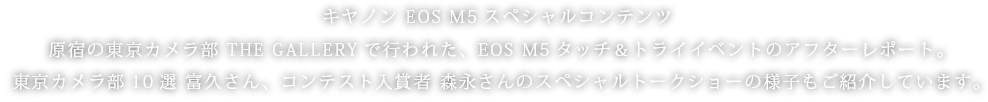 キヤノン EOS M5スペシャルコンテンツ。原宿の東京カメラ部 THE GALLERYで行われた、EOS M5タッチ＆トライイベントのアフターレポート。東京カメラ部10選 富久さん、コンテスト入賞者 森永さんのスペシャルトークショーの様子もご紹介しています。